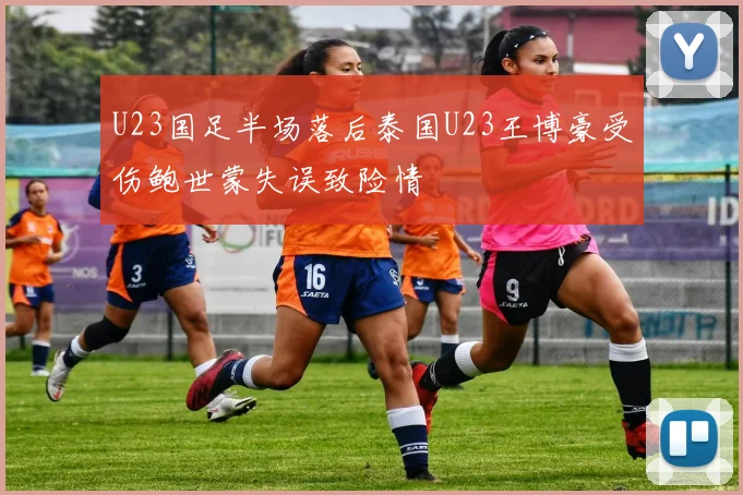 U23国足半场落后泰国U23王博豪受伤鲍世蒙失误致险情
