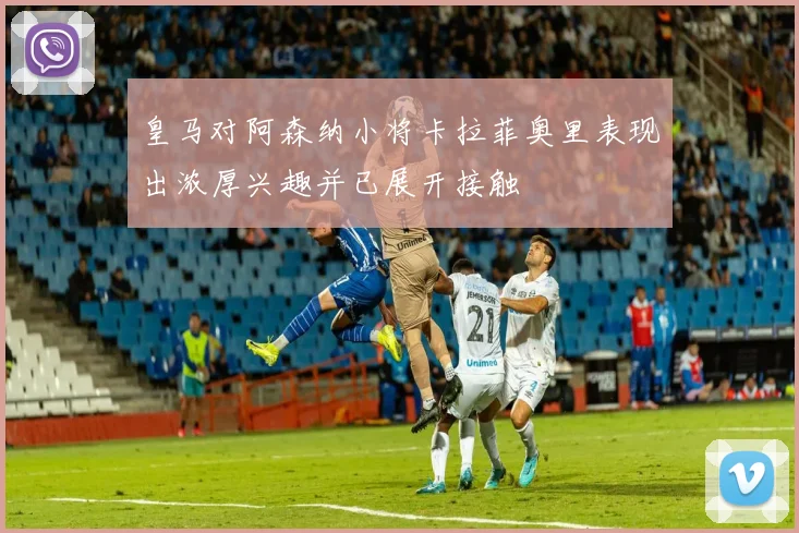 皇马对阿森纳小将卡拉菲奥里表现出浓厚兴趣并已展开接触