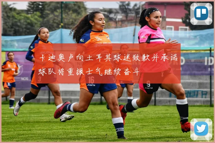 卡迪奥卢向土耳其球迷致歉并承诺球队将重振士气继续奋斗