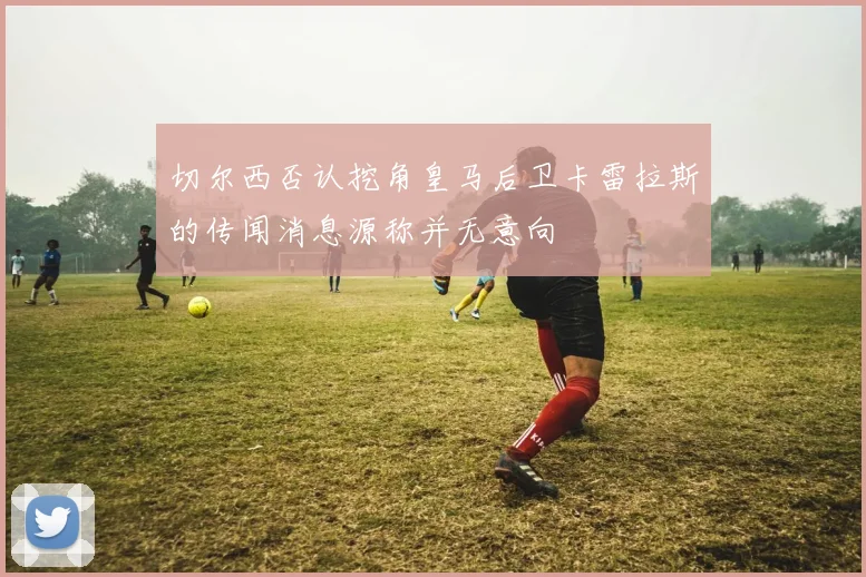 切尔西否认挖角皇马后卫卡雷拉斯的传闻消息源称并无意向