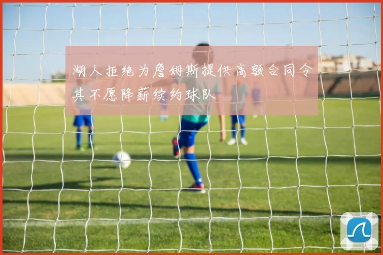 湖人拒绝为詹姆斯提供高额合同令其不愿降薪续约球队