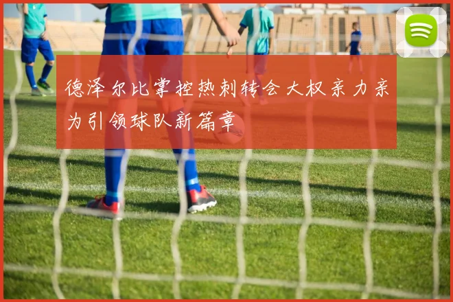 德泽尔比掌控热刺转会大权亲力亲为引领球队新篇章