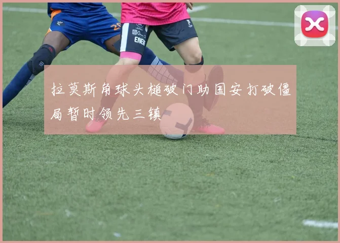 拉莫斯角球头槌破门助国安打破僵局暂时领先三镇