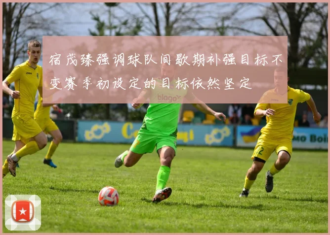 宿茂臻强调球队间歇期补强目标不变赛季初设定的目标依然坚定