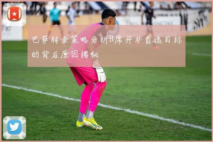 巴萨转会策略分析B席并非首选目标的背后原因揭秘