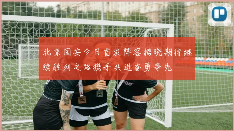 北京国安今日首发阵容揭晓期待继续胜利之路携手共进奋勇争先