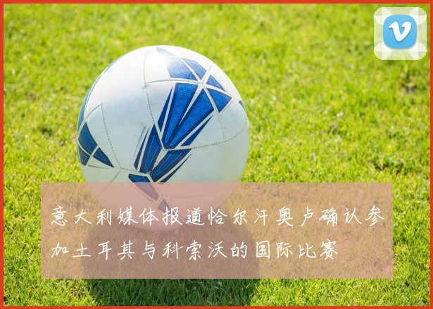 意大利媒体报道恰尔汗奥卢确认参加土耳其与科索沃的国际比赛