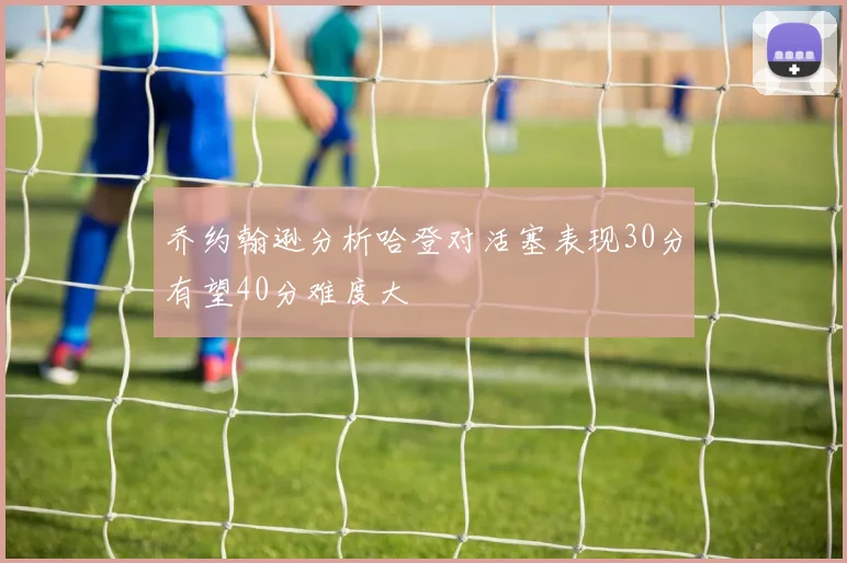 乔约翰逊分析哈登对活塞表现30分有望40分难度大