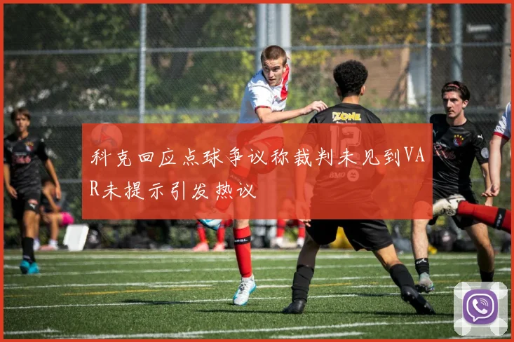 科克回应点球争议称裁判未见到VAR未提示引发热议