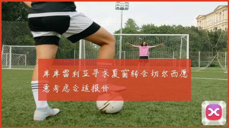库库雷利亚寻求夏窗转会切尔西愿意考虑合适报价