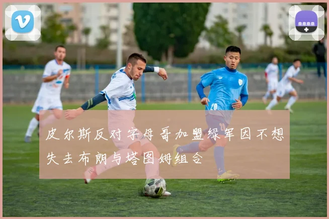 皮尔斯反对字母哥加盟绿军因不想失去布朗与塔图姆组合