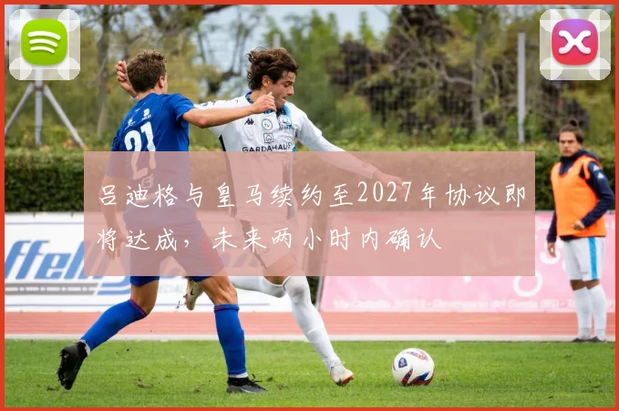 吕迪格与皇马续约至2027年协议即将达成，未来两小时内确认