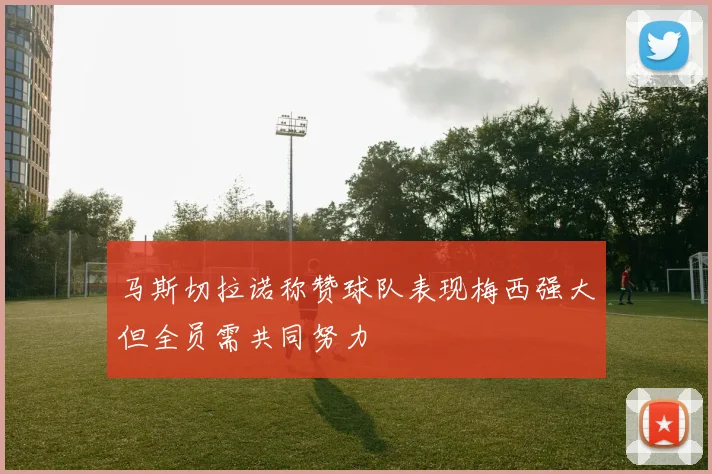 马斯切拉诺称赞球队表现梅西强大但全员需共同努力