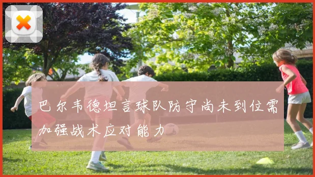 巴尔韦德坦言球队防守尚未到位需加强战术应对能力