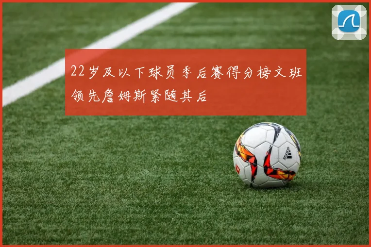 22岁及以下球员季后赛得分榜文班领先詹姆斯紧随其后