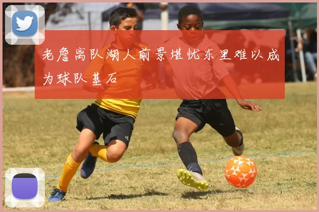 老詹离队湖人前景堪忧东里难以成为球队基石