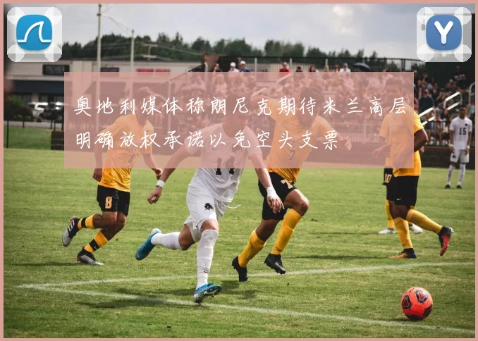 奥地利媒体称朗尼克期待米兰高层明确放权承诺以免空头支票