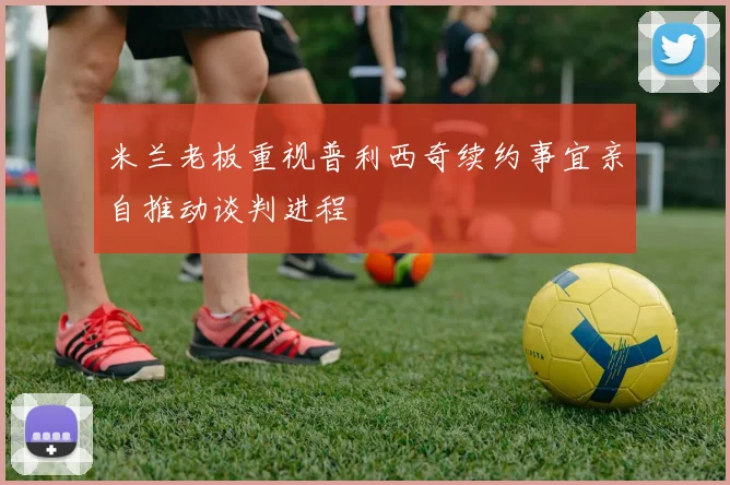 米兰老板重视普利西奇续约事宜亲自推动谈判进程