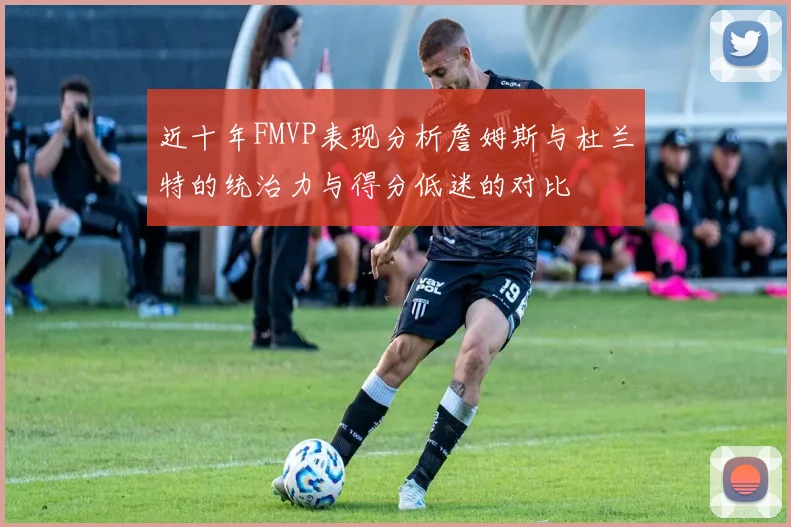 近十年FMVP表现分析詹姆斯与杜兰特的统治力与得分低迷的对比