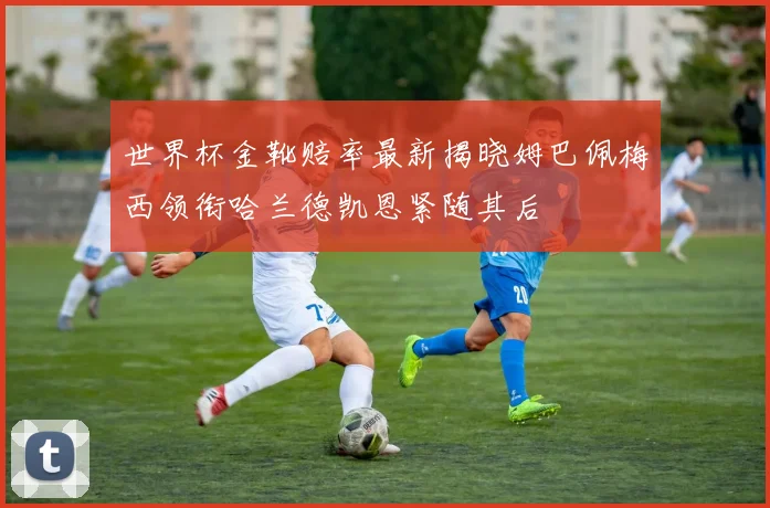 世界杯金靴赔率最新揭晓姆巴佩梅西领衔哈兰德凯恩紧随其后