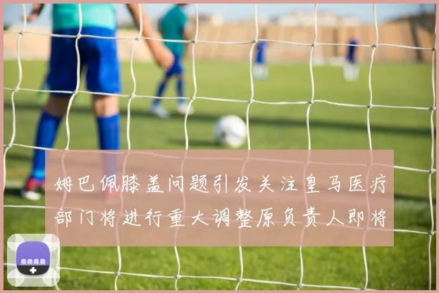 姆巴佩膝盖问题引发关注皇马医疗部门将进行重大调整原负责人即将离任