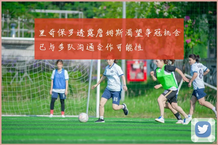 里奇保罗透露詹姆斯渴望争冠机会已与多队沟通合作可能性