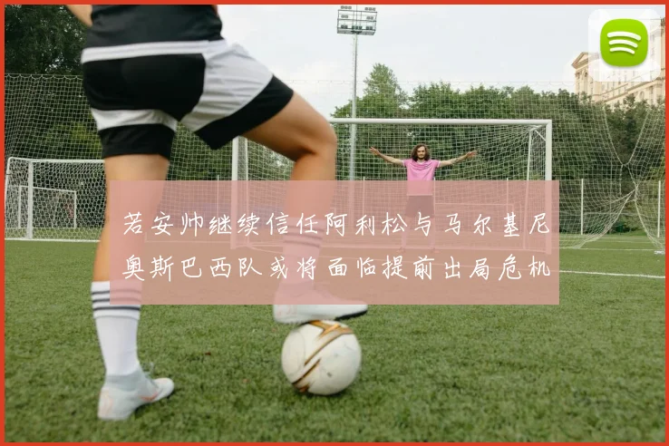 若安帅继续信任阿利松与马尔基尼奥斯巴西队或将面临提前出局危机