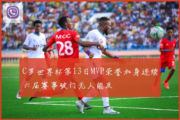 C罗世界杯第13日MVP荣誉加身连续六届赛事破门无人能及
