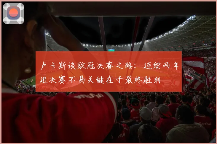 卢卡斯谈欧冠决赛之路：连续两年进决赛不易关键在于最终胜利