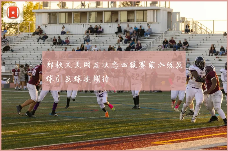 郑钦文美网后状态回暖赛前加练发球引发球迷期待
