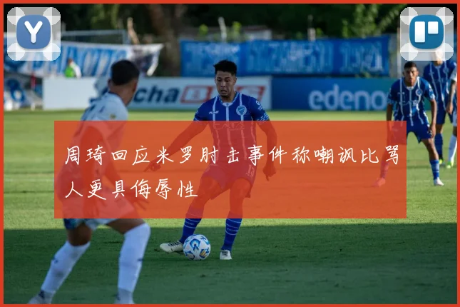 周琦回应米罗肘击事件称嘲讽比骂人更具侮辱性