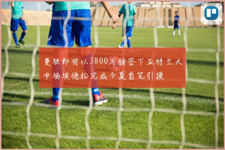 曼联即将以3800万镑签下亚特兰大中场埃德松完成今夏首笔引援
