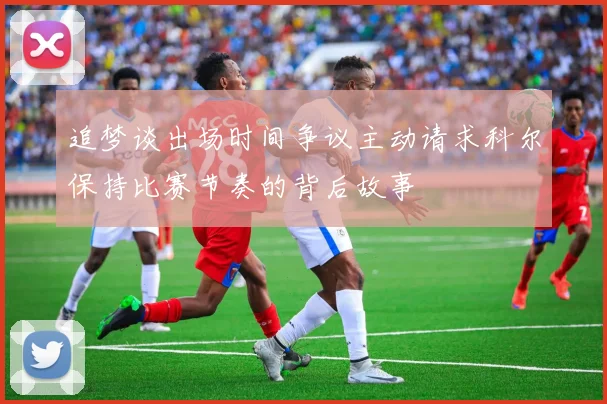 追梦谈出场时间争议主动请求科尔保持比赛节奏的背后故事
